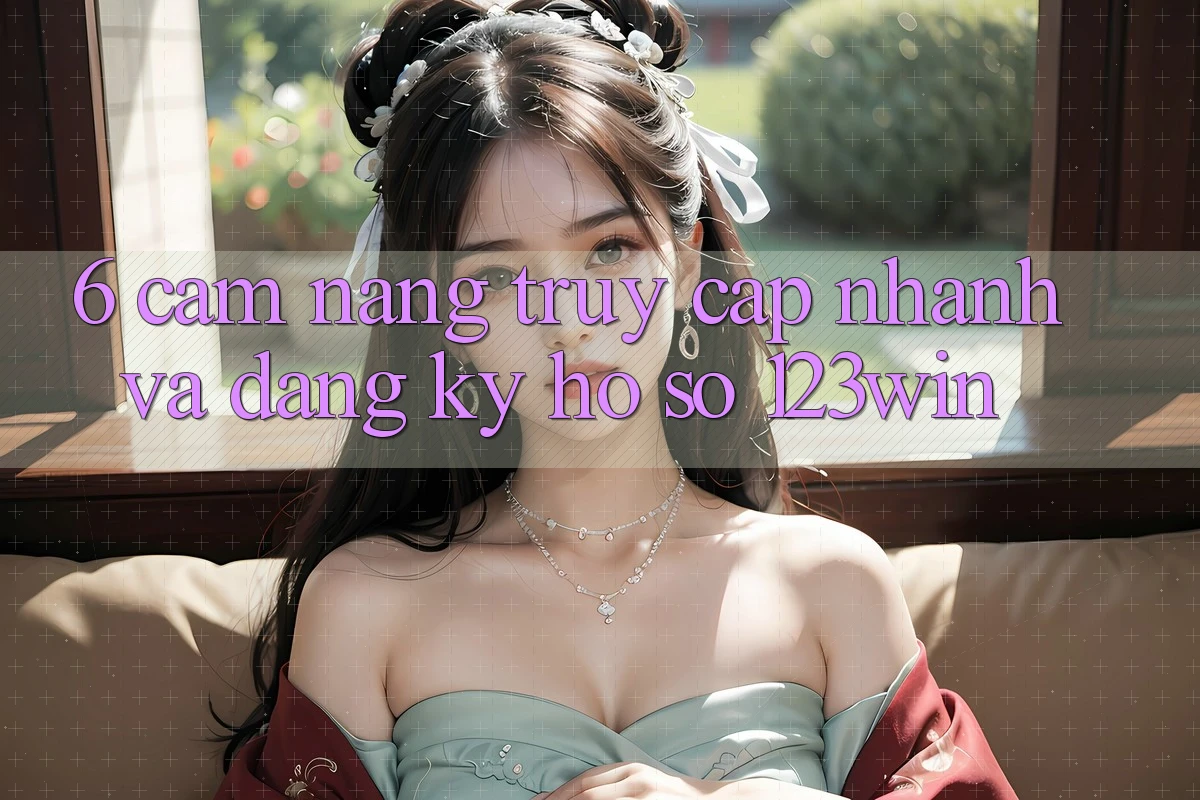 6. Cẩm nang Truy Cập Nhanh Và Đăng Ký Hồ sơ 123win