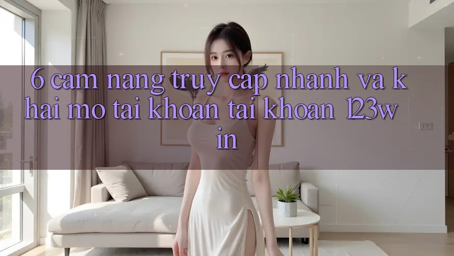 6. Cẩm nang Truy Cập Nhanh Và Khai mở tài khoản Tài Khoản 123win