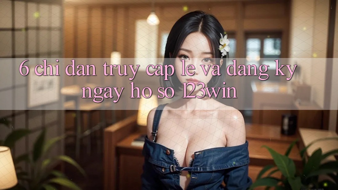 6. Chỉ dẫn Truy Cập Lẹ Và Đăng ký ngay Hồ sơ 123win 6. Chỉ dẫn Truy Cập Lẹ Và Đăng ký ngay Hồ sơ 123win