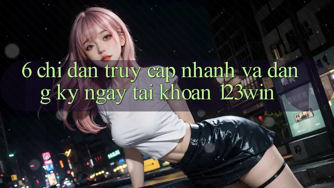 6. Chỉ dẫn Truy Cập Nhanh Và Đăng ký ngay Tài Khoản 123win