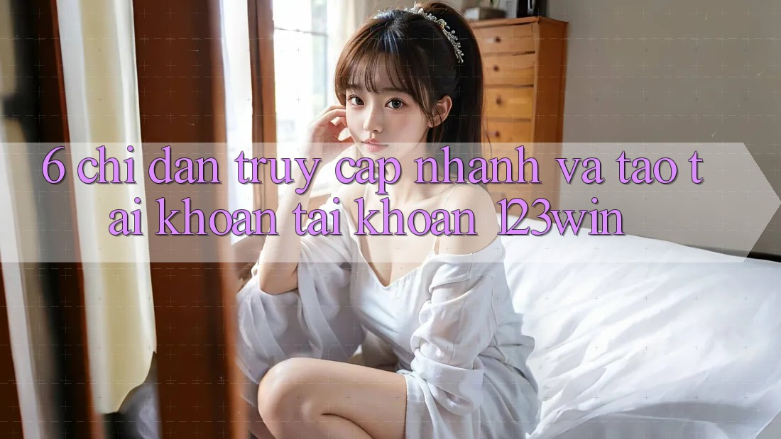 6. Chỉ dẫn Truy Cập Nhanh Và Tạo tài khoản Tài Khoản 123win 6. Chỉ dẫn Truy Cập Nhanh Và Tạo tài khoản Tài Khoản 123win