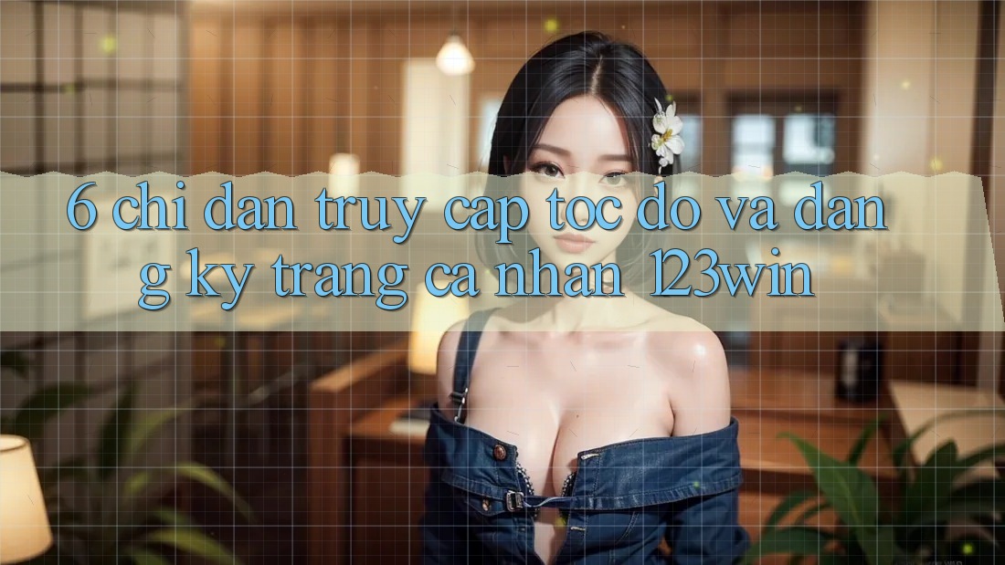 6. Chỉ dẫn Truy Cập Tốc độ Và Đăng Ký Trang cá nhân 123win