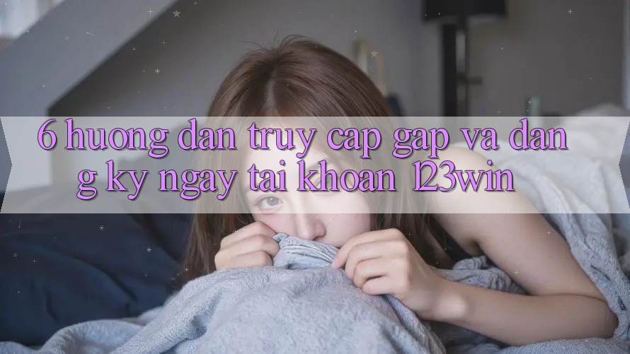 6. Hướng Dẫn Truy Cập Gấp Và Đăng ký ngay Tài Khoản 123win