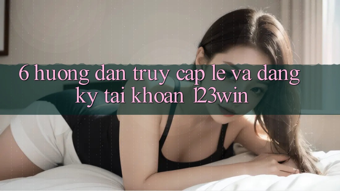 6. Hướng Dẫn Truy Cập Lẹ Và Đăng Ký Tài Khoản 123win