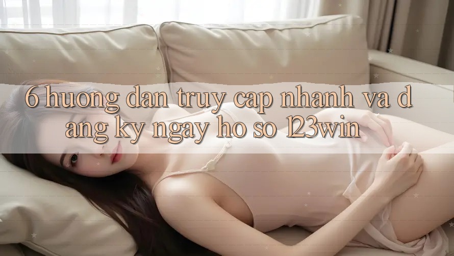 6. Hướng Dẫn Truy Cập Nhanh Và Đăng ký ngay Hồ sơ 123win