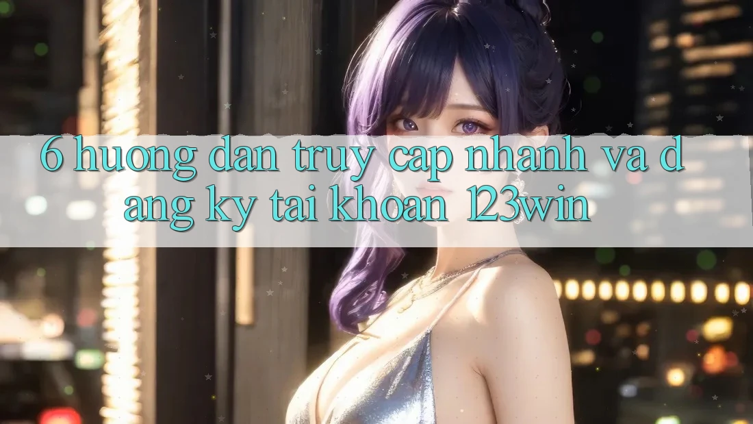 6. Hướng Dẫn Truy Cập Nhanh Và Đăng Ký Tài Khoản 123win