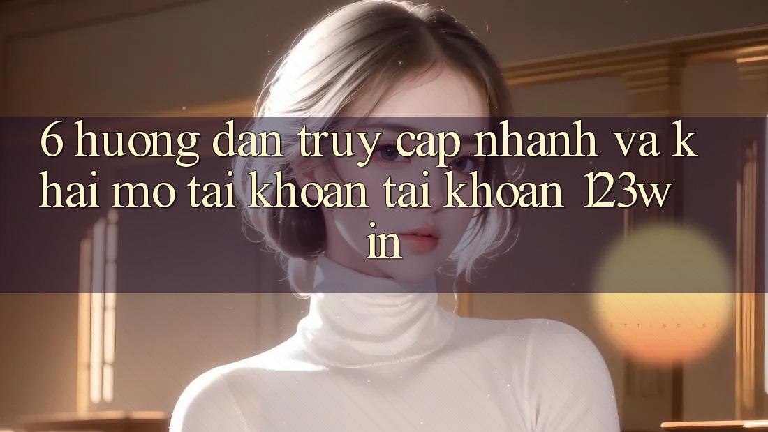 6. Hướng Dẫn Truy Cập Nhanh Và Khai mở tài khoản Tài Khoản 123win