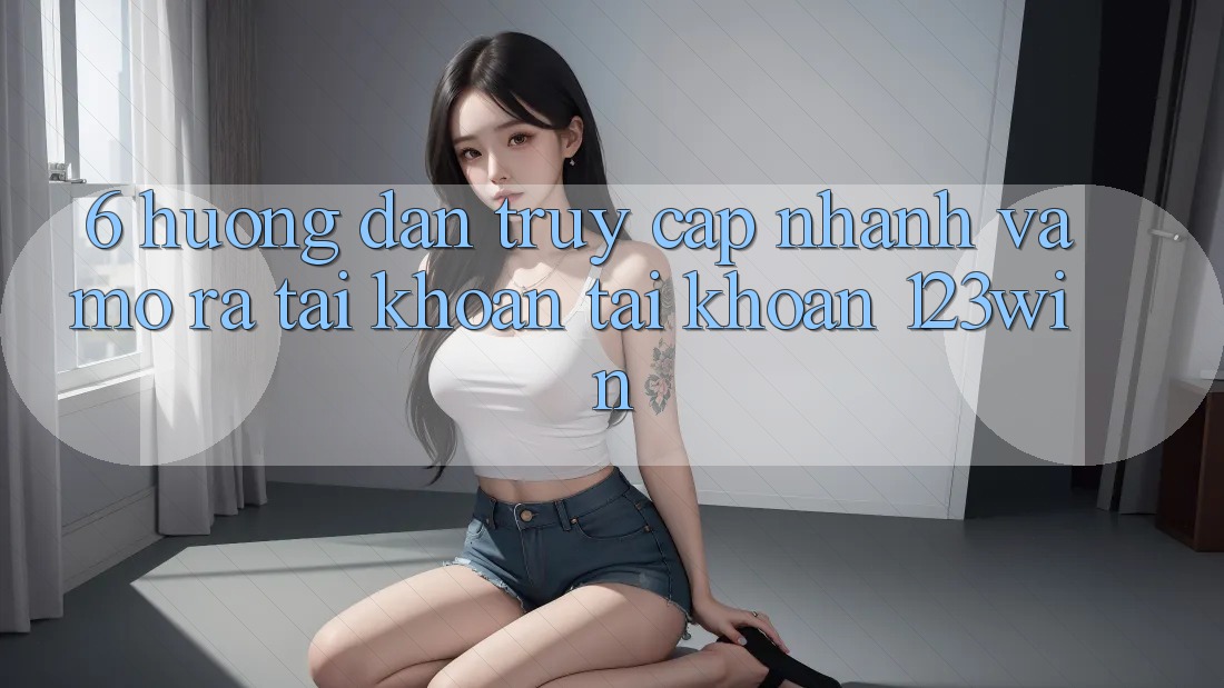 6. Hướng Dẫn Truy Cập Nhanh Và Mở ra tài khoản Tài Khoản 123win