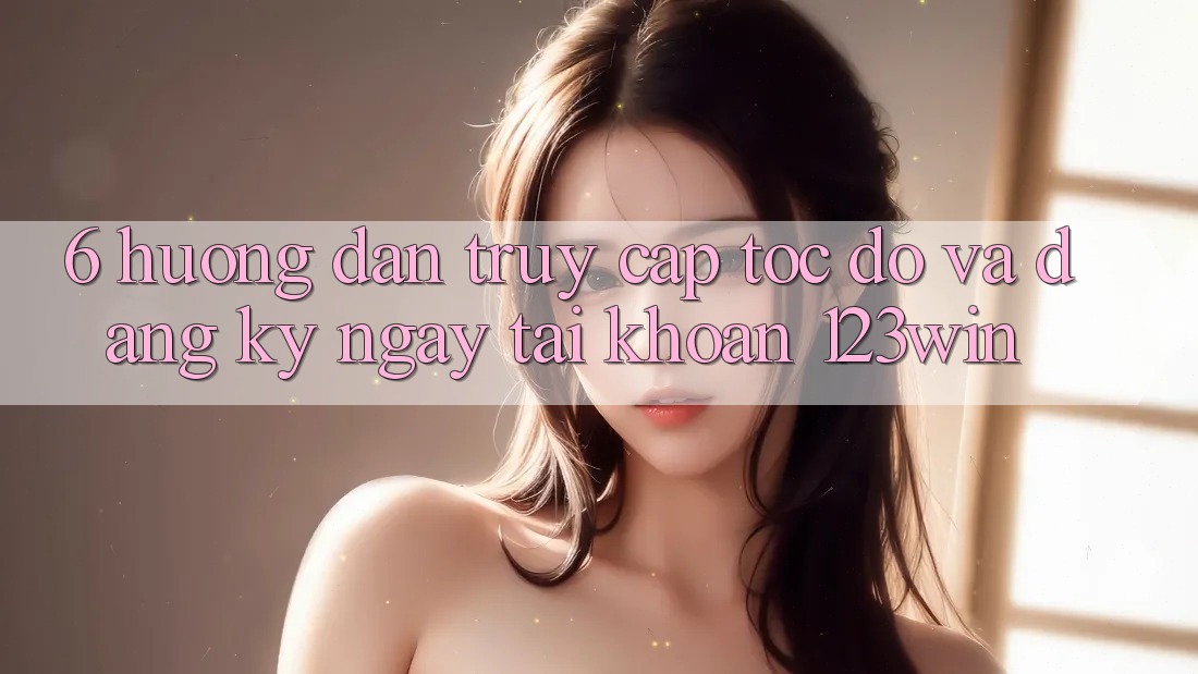 6. Hướng Dẫn Truy Cập Tốc độ Và Đăng ký ngay Tài Khoản 123win