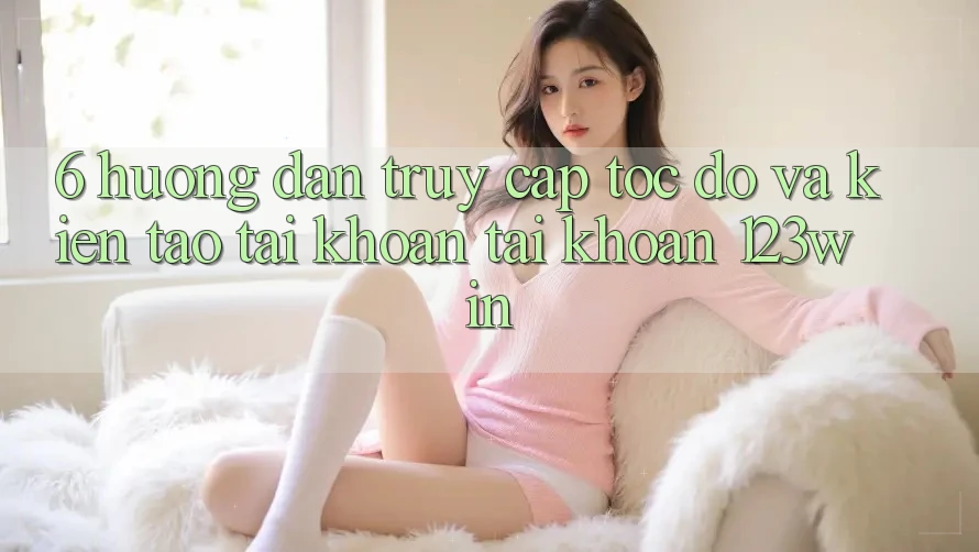 6. Hướng Dẫn Truy Cập Tốc độ Và Kiến tạo tài khoản Tài Khoản 123win