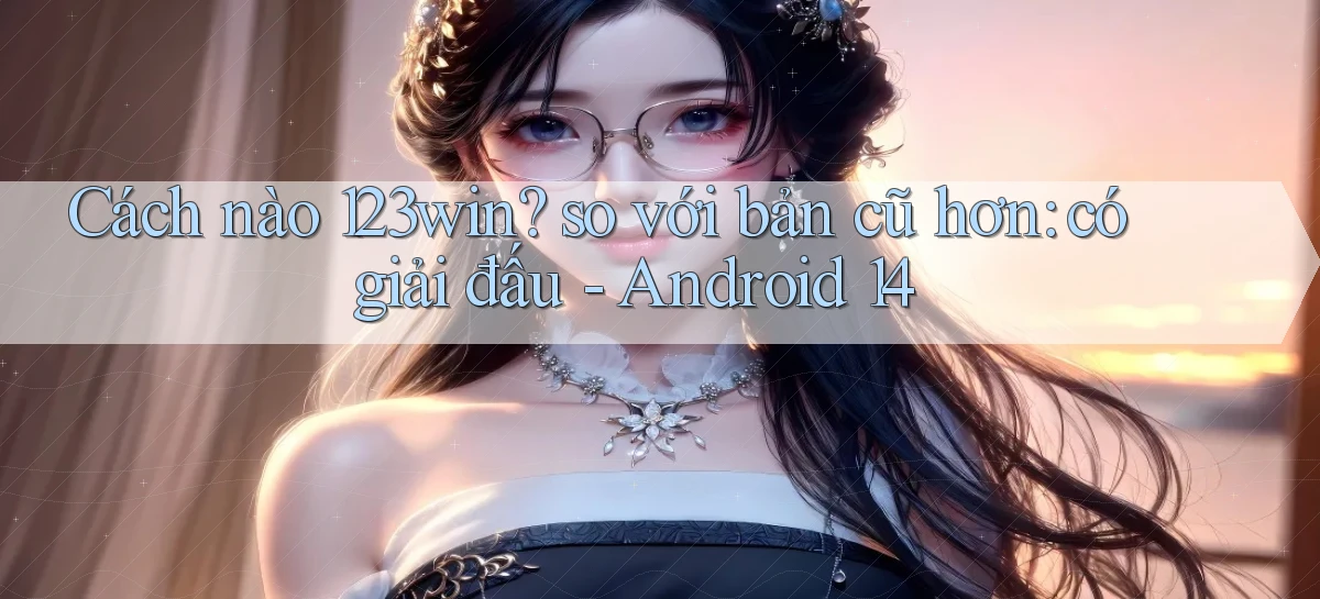 Cách nào 123win so với bản cũ hơn có giải đấu   Android 14