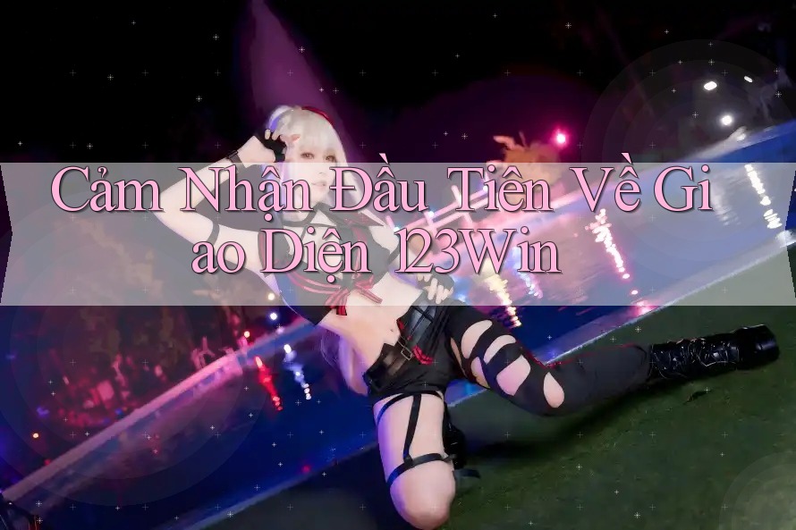 Cảm Nhận Đầu Tiên Về Giao Diện 123Win Cảm Nhận Đầu Tiên Về Giao Diện 123Win