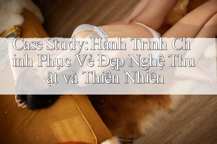 Case Study: Hành Trình Chinh Phục Vẻ Đẹp Nghệ Thuật và Thiên Nhiên