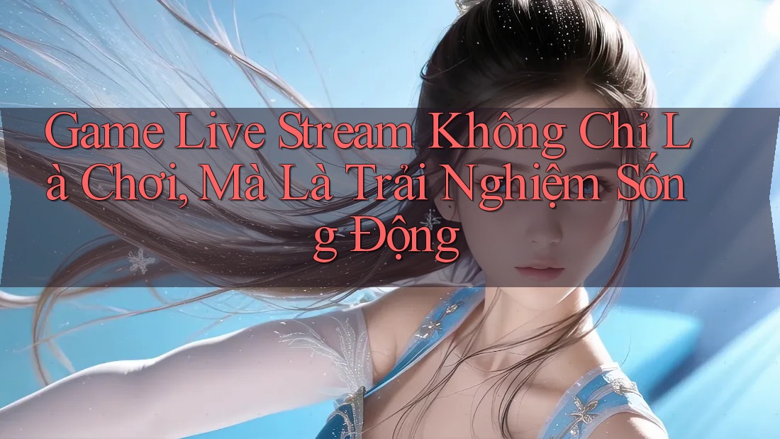Game Live Stream Không Chỉ Là Chơi, Mà Là Trải Nghiệm Sống Động