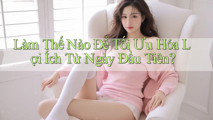 Làm Thế Nào Để Tối Ưu Hóa Lợi Ích Từ Ngày Đầu Tiên?