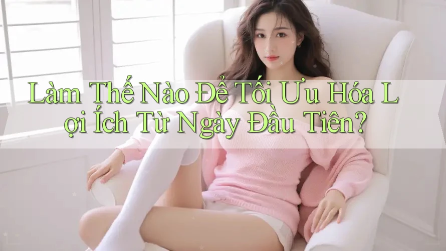 Làm Thế Nào Để Tối Ưu Hóa Lợi Ích Từ Ngày Đầu Tiên? Làm Thế Nào Để Tối Ưu Hóa Lợi Ích Từ Ngày Đầu Tiên?
