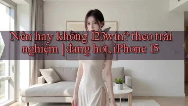 Nên hay không 123win theo trải nghiệm đang hot, iPhone 15