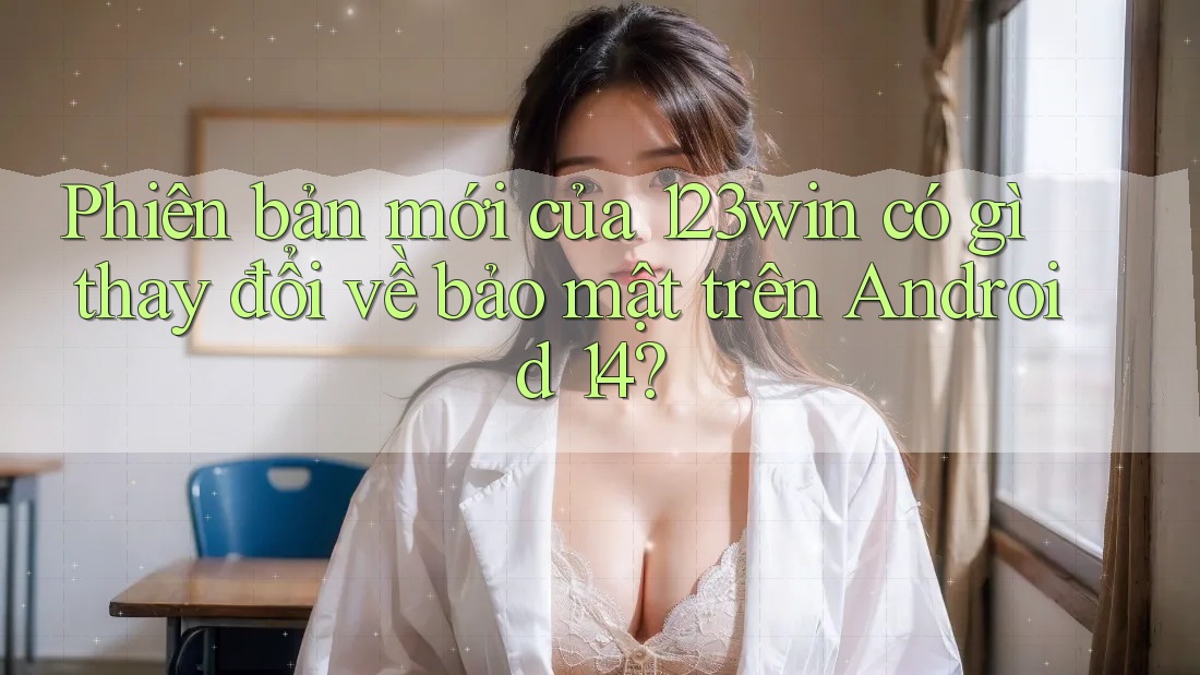 Phiên bản mới của 123win có gì thay đổi về bảo mật trên Android 14?
