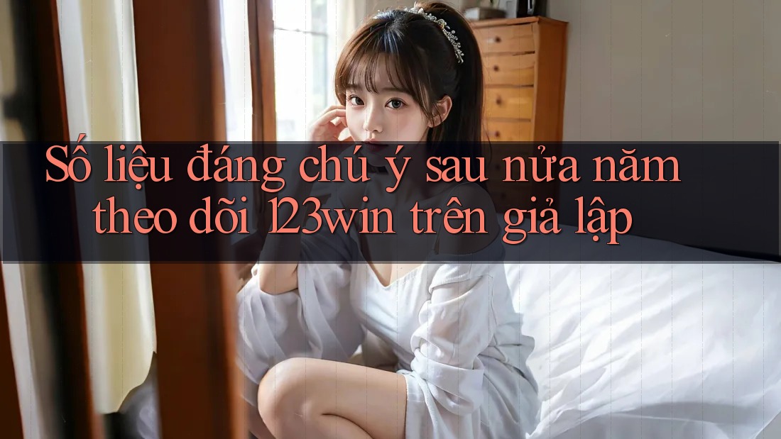 Số liệu đáng chú ý sau nửa năm theo dõi 123win trên giả lập Số liệu đáng chú ý sau nửa năm theo dõi 123win trên giả lập