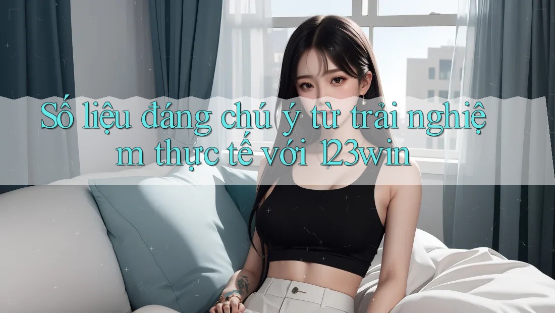Số liệu đáng chú ý từ trải nghiệm thực tế với 123win