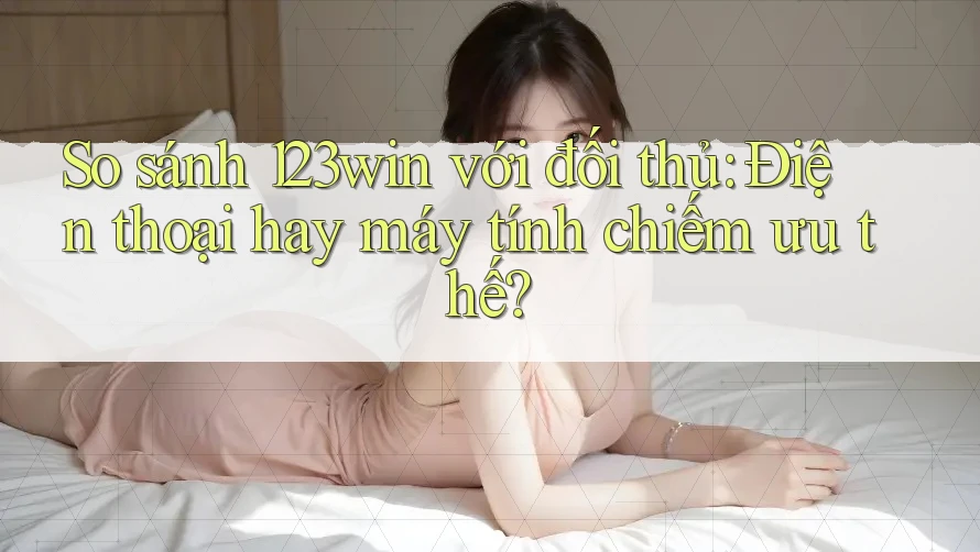 So sánh 123win với đối thủ: Điện thoại hay máy tính chiếm ưu thế? So sánh 123win với đối thủ: Điện thoại hay máy tính chiếm ưu thế?