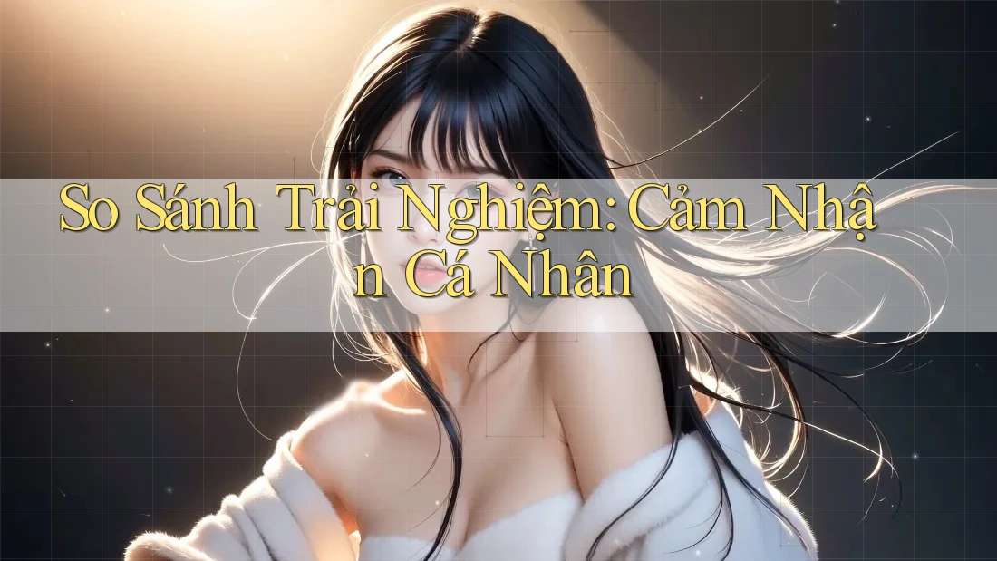 So Sánh Trải Nghiệm: Cảm Nhận Cá Nhân So Sánh Trải Nghiệm: Cảm Nhận Cá Nhân