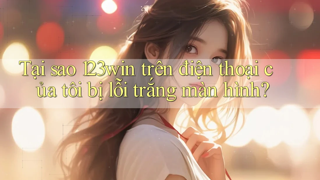 Tại sao 123win trên điện thoại của tôi bị lỗi trắng màn hình?
