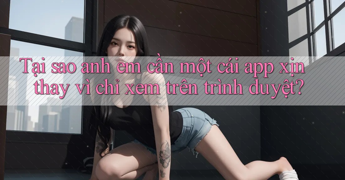 Tại sao anh em cần một cái app xịn thay vì chỉ xem trên trình duyệt?