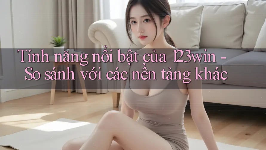 Tính năng nổi bật của 123win - So sánh với các nền tảng khác