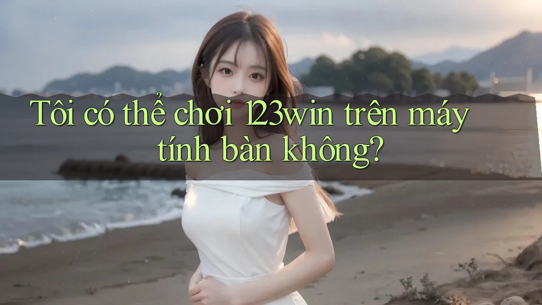 Tôi có thể chơi 123win trên máy tính bàn không?