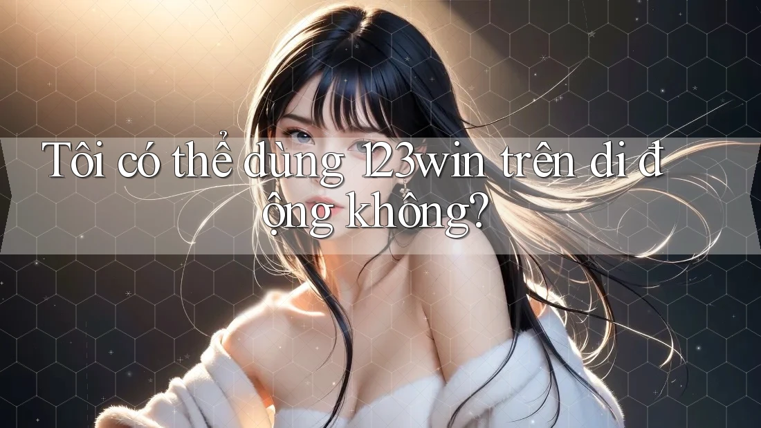 Tôi có thể dùng 123win trên di động không? Tôi có thể dùng 123win trên di động không?