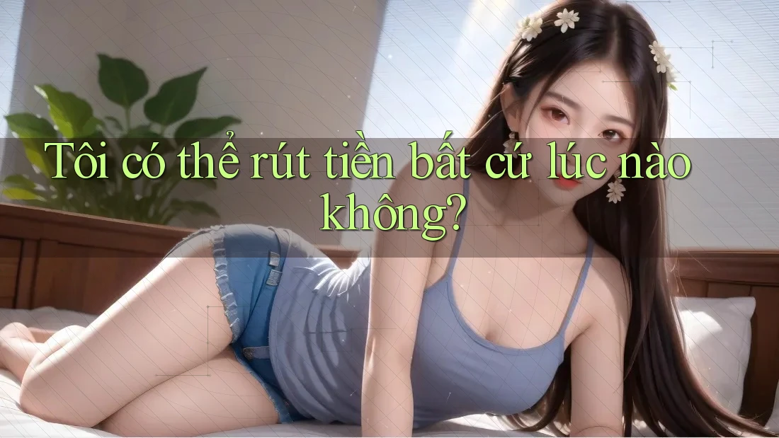 Tôi có thể rút tiền bất cứ lúc nào không?
