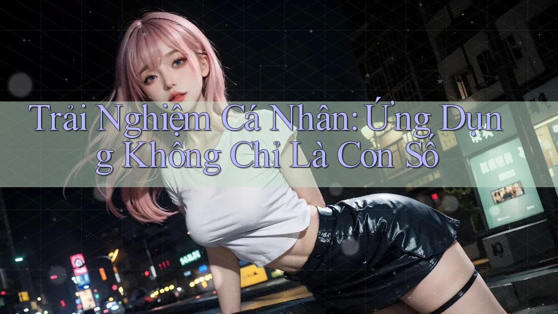 Trải Nghiệm Cá Nhân: Ứng Dụng Không Chỉ Là Con Số Trải Nghiệm Cá Nhân: Ứng Dụng Không Chỉ Là Con Số