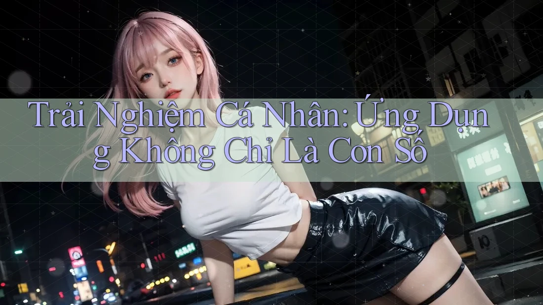 Trải Nghiệm Cá Nhân: Ứng Dụng Không Chỉ Là Con Số