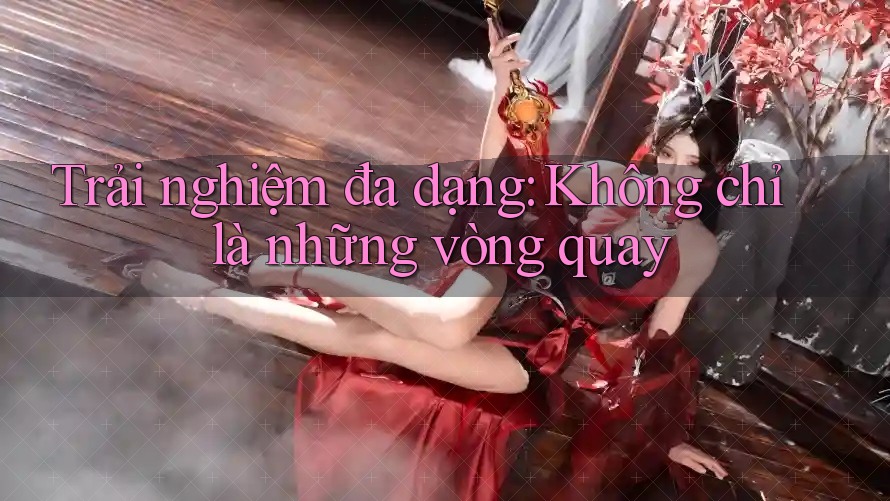 Trải nghiệm đa dạng: Không chỉ là những vòng quay Trải nghiệm đa dạng: Không chỉ là những vòng quay