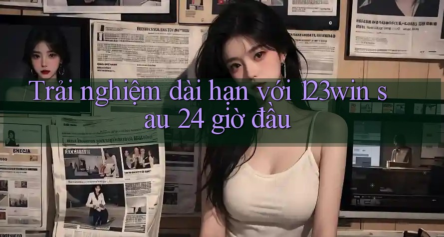Trải nghiệm dài hạn với 123win sau 24 giờ đầu Trải nghiệm dài hạn với 123win sau 24 giờ đầu