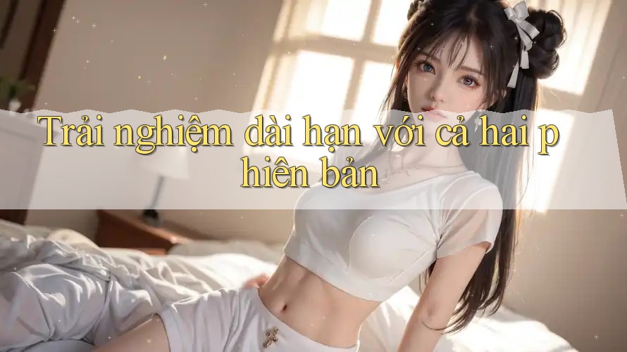Trải nghiệm dài hạn với cả hai phiên bản