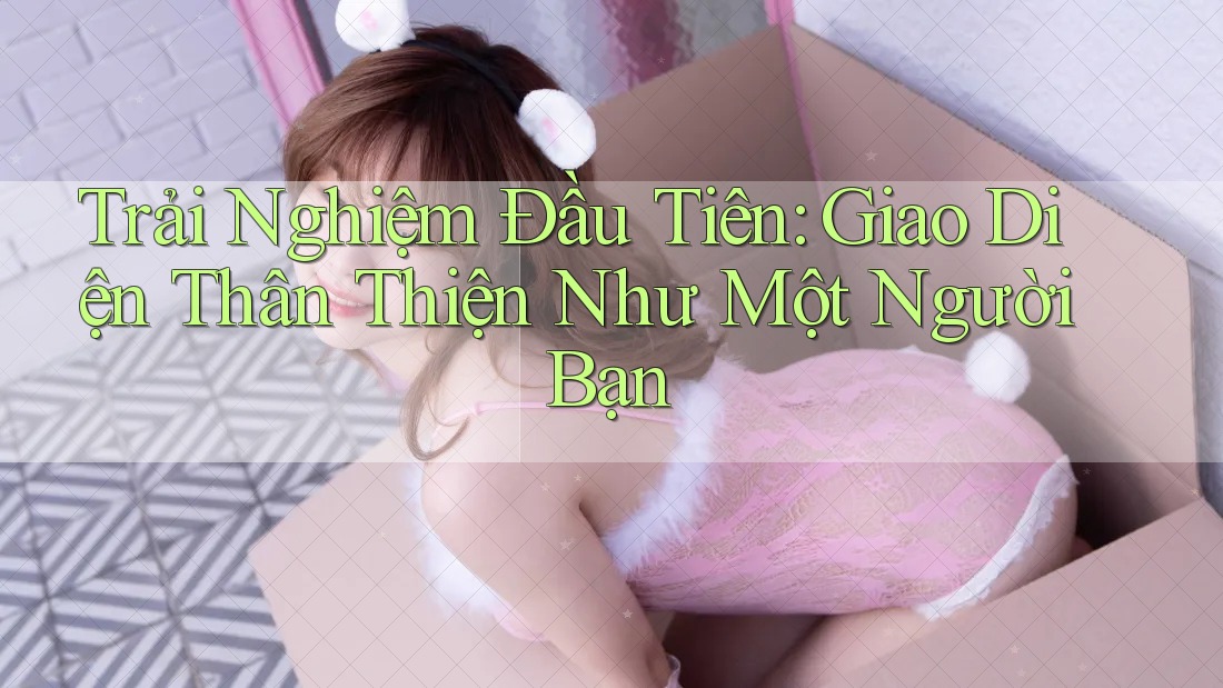 Trải Nghiệm Đầu Tiên: Giao Diện Thân Thiện Như Một Người Bạn Trải Nghiệm Đầu Tiên: Giao Diện Thân Thiện Như Một Người Bạn