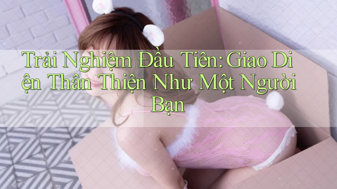 Trải Nghiệm Đầu Tiên: Giao Diện Thân Thiện Như Một Người Bạn Trải Nghiệm Đầu Tiên: Giao Diện Thân Thiện Như Một Người Bạn