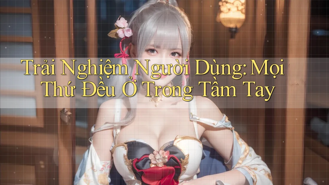 Trải Nghiệm Người Dùng: Mọi Thứ Đều Ở Trong Tầm Tay