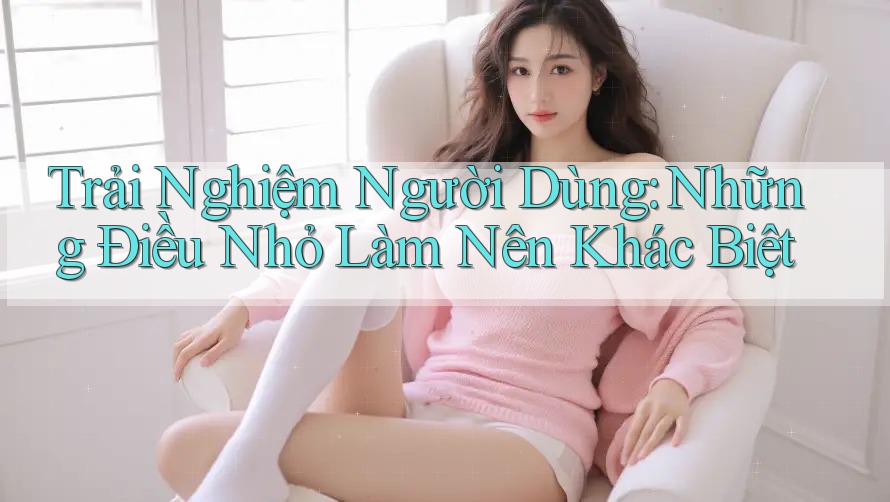 Trải Nghiệm Người Dùng: Những Điều Nhỏ Làm Nên Khác Biệt Trải Nghiệm Người Dùng: Những Điều Nhỏ Làm Nên Khác Biệt
