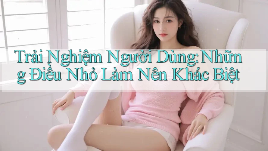 Trải Nghiệm Người Dùng: Những Điều Nhỏ Làm Nên Khác Biệt
