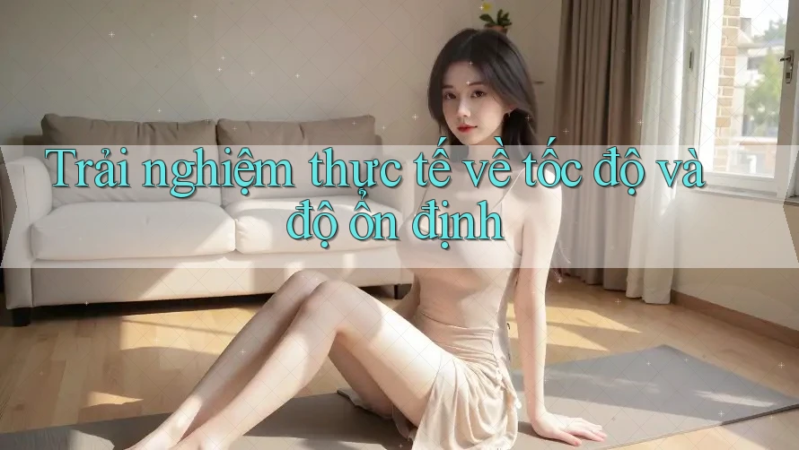 Trải nghiệm thực tế về tốc độ và độ ổn định Trải nghiệm thực tế về tốc độ và độ ổn định