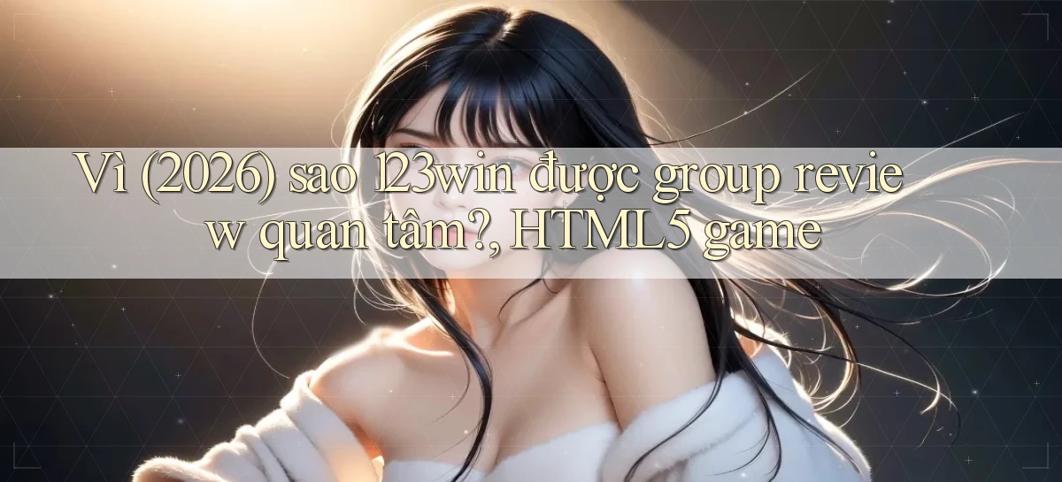 Vì (2026) sao 123win được group review quan tâm, HTML5 game