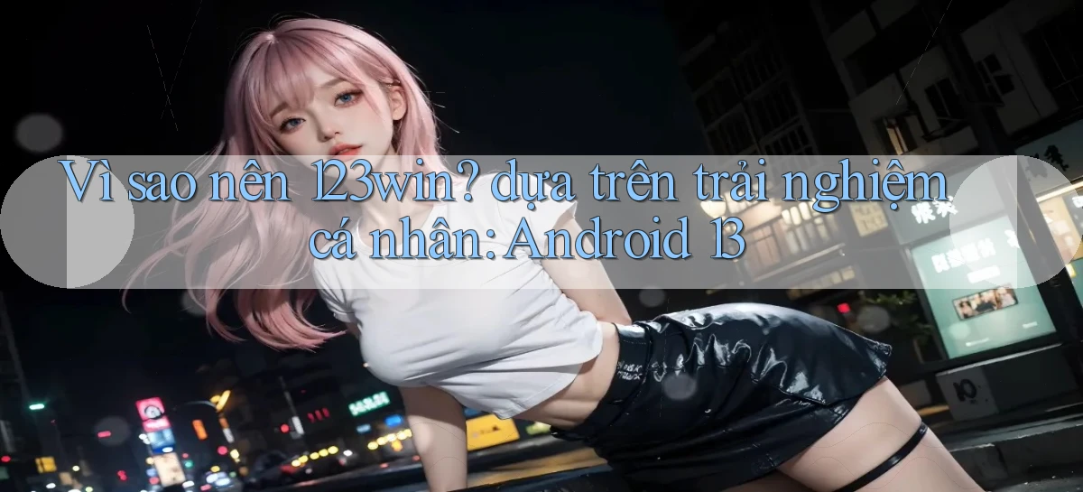 Vì sao nên 123win dựa trên trải nghiệm cá nhân Android 13